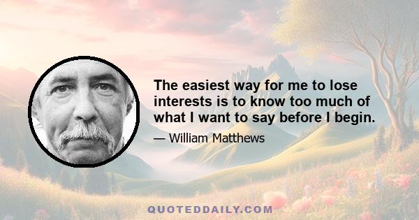 The easiest way for me to lose interests is to know too much of what I want to say before I begin.