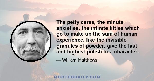 The petty cares, the minute anxieties, the infinite littles which go to make up the sum of human experience, like the invisible granules of powder, give the last and highest polish to a character.