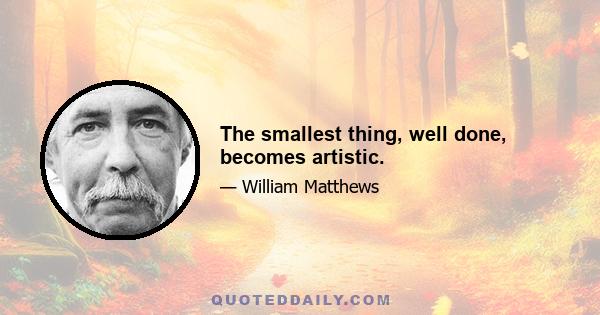 The smallest thing, well done, becomes artistic.