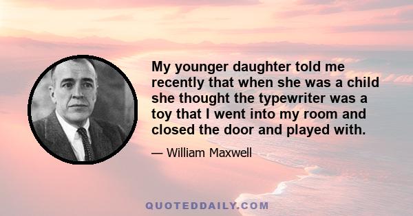 My younger daughter told me recently that when she was a child she thought the typewriter was a toy that I went into my room and closed the door and played with.