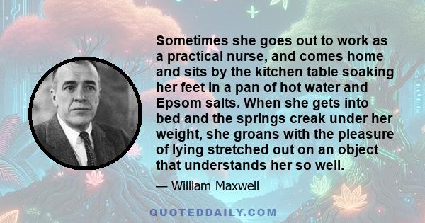 Sometimes she goes out to work as a practical nurse, and comes home and sits by the kitchen table soaking her feet in a pan of hot water and Epsom salts. When she gets into bed and the springs creak under her weight,