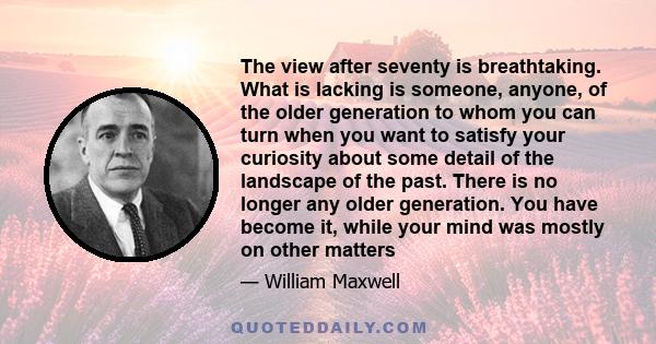 The view after seventy is breathtaking. What is lacking is someone, anyone, of the older generation to whom you can turn when you want to satisfy your curiosity about some detail of the landscape of the past. There is