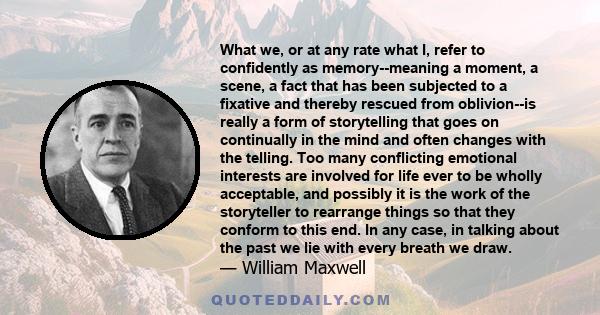 What we, or at any rate what I, refer to confidently as memory--meaning a moment, a scene, a fact that has been subjected to a fixative and thereby rescued from oblivion--is really a form of storytelling that goes on