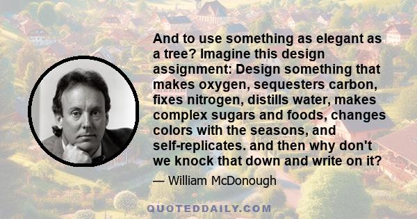 And to use something as elegant as a tree? Imagine this design assignment: Design something that makes oxygen, sequesters carbon, fixes nitrogen, distills water, makes complex sugars and foods, changes colors with the