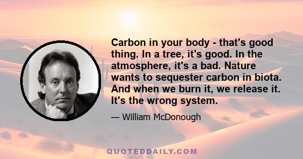 Carbon in your body - that's good thing. In a tree, it's good. In the atmosphere, it's a bad. Nature wants to sequester carbon in biota. And when we burn it, we release it. It's the wrong system.