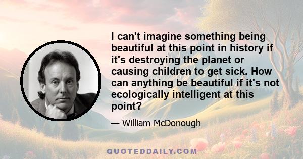 I can't imagine something being beautiful at this point in history if it's destroying the planet or causing children to get sick. How can anything be beautiful if it's not ecologically intelligent at this point?