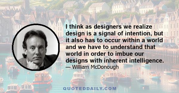 I think as designers we realize design is a signal of intention, but it also has to occur within a world and we have to understand that world in order to imbue our designs with inherent intelligence.