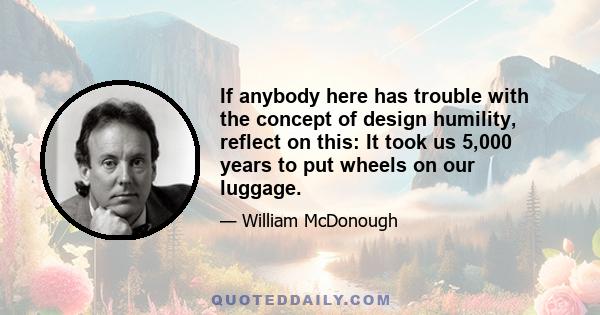 If anybody here has trouble with the concept of design humility, reflect on this: It took us 5,000 years to put wheels on our luggage.