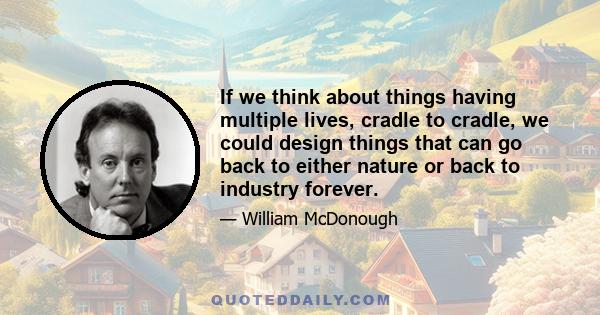 If we think about things having multiple lives, cradle to cradle, we could design things that can go back to either nature or back to industry forever.