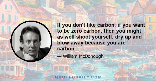 If you don't like carbon, if you want to be zero carbon, then you might as well shoot yourself, dry up and blow away because you are carbon.