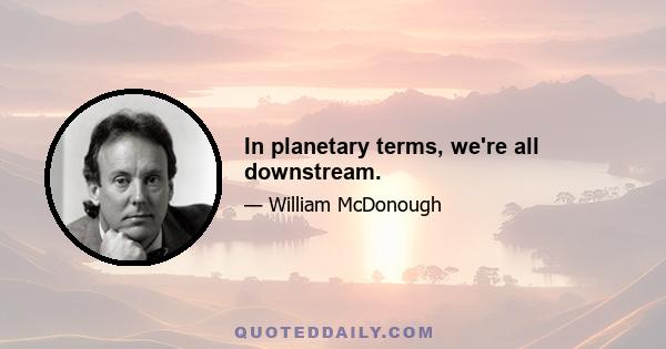 In planetary terms, we're all downstream.