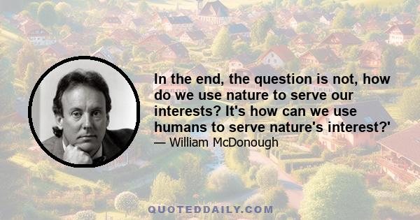 In the end, the question is not, how do we use nature to serve our interests? It's how can we use humans to serve nature's interest?'