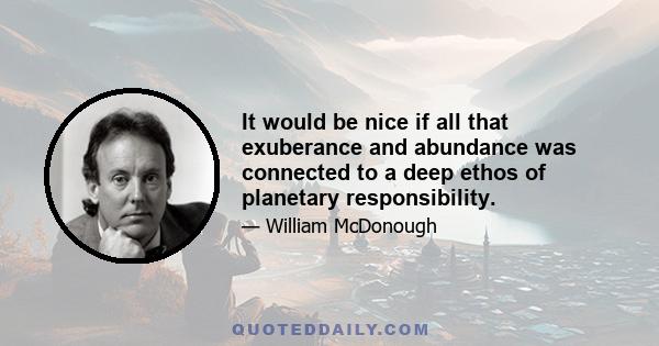 It would be nice if all that exuberance and abundance was connected to a deep ethos of planetary responsibility.