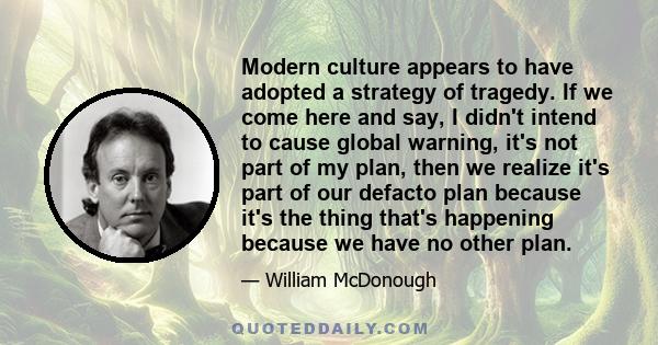 Modern culture appears to have adopted a strategy of tragedy. If we come here and say, I didn't intend to cause global warning, it's not part of my plan, then we realize it's part of our defacto plan because it's the