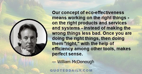 Our concept of eco-effectiveness means working on the right things - on the right products and services and systems - instead of making the wrong things less bad. Once you are doing the right things, then doing them