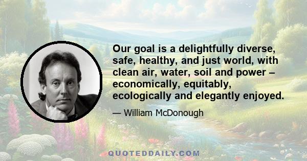 Our goal is a delightfully diverse, safe, healthy, and just world, with clean air, water, soil and power – economically, equitably, ecologically and elegantly enjoyed.