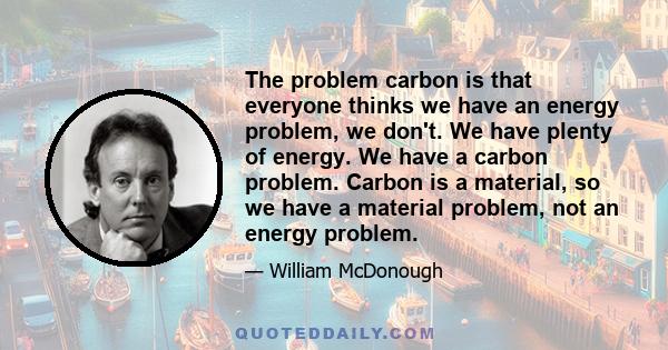 The problem carbon is that everyone thinks we have an energy problem, we don't. We have plenty of energy. We have a carbon problem. Carbon is a material, so we have a material problem, not an energy problem.