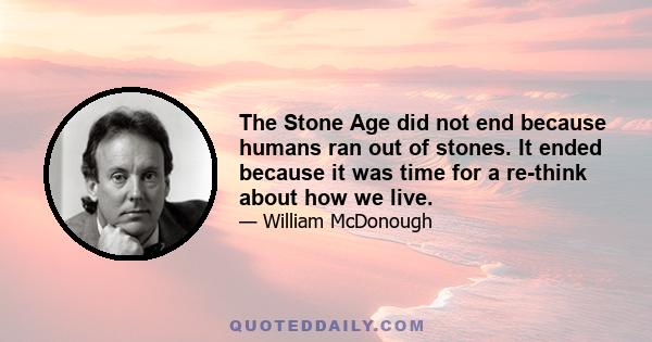 The Stone Age did not end because humans ran out of stones. It ended because it was time for a re-think about how we live.