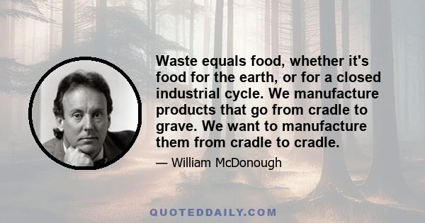 Waste equals food, whether it's food for the earth, or for a closed industrial cycle. We manufacture products that go from cradle to grave. We want to manufacture them from cradle to cradle.