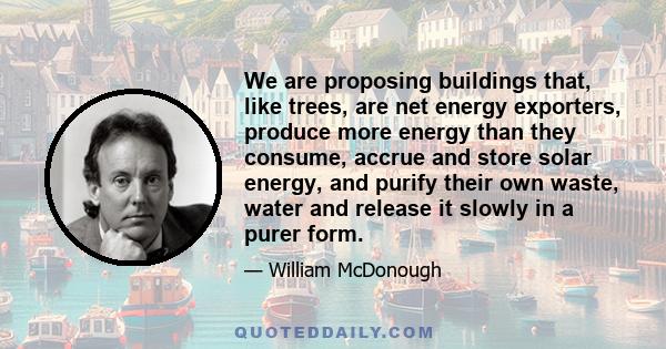 We are proposing buildings that, like trees, are net energy exporters, produce more energy than they consume, accrue and store solar energy, and purify their own waste, water and release it slowly in a purer form.