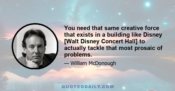 You need that same creative force that exists in a building like Disney [Walt Disney Concert Hall] to actually tackle that most prosaic of problems.