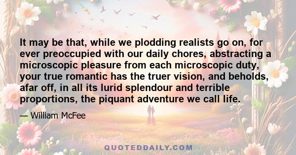 It may be that, while we plodding realists go on, for ever preoccupied with our daily chores, abstracting a microscopic pleasure from each microscopic duty, your true romantic has the truer vision, and beholds, afar