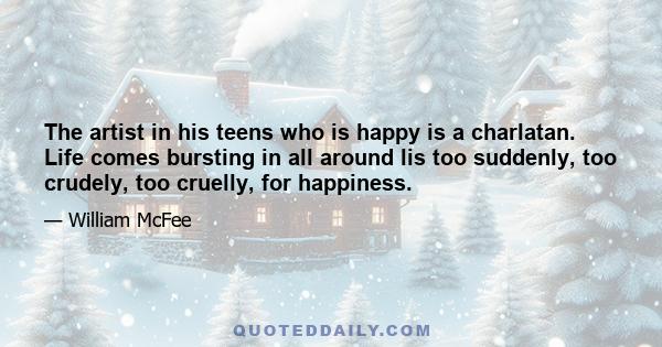 The artist in his teens who is happy is a charlatan. Life comes bursting in all around lis too suddenly, too crudely, too cruelly, for happiness.