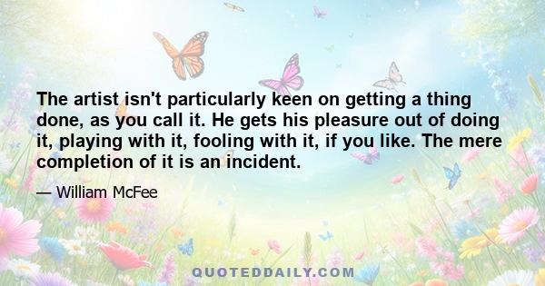 The artist isn't particularly keen on getting a thing done, as you call it. He gets his pleasure out of doing it, playing with it, fooling with it, if you like. The mere completion of it is an incident.