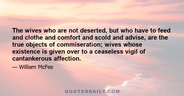 The wives who are not deserted, but who have to feed and clothe and comfort and scold and advise, are the true objects of commiseration; wives whose existence is given over to a ceaseless vigil of cantankerous affection.