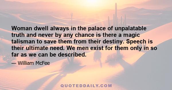 Woman dwell always in the palace of unpalatable truth and never by any chance is there a magic talisman to save them from their destiny. Speech is their ultimate need. We men exist for them only in so far as we can be