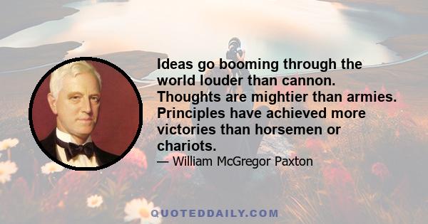 Ideas go booming through the world louder than cannon. Thoughts are mightier than armies. Principles have achieved more victories than horsemen or chariots.