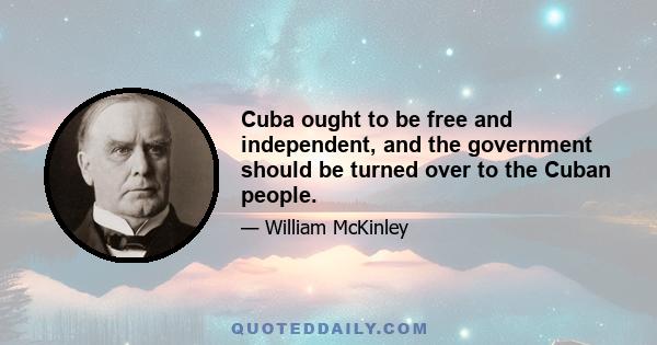 Cuba ought to be free and independent, and the government should be turned over to the Cuban people.