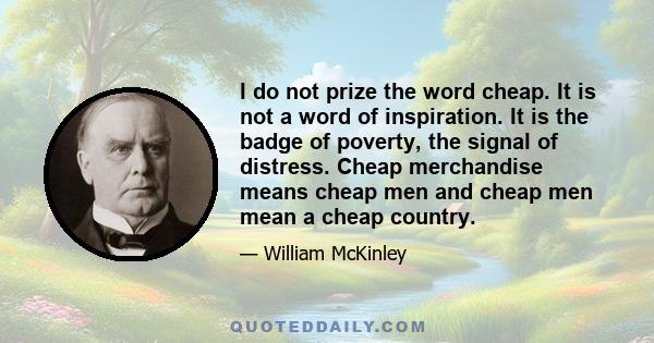 I do not prize the word cheap. It is not a word of inspiration. It is the badge of poverty, the signal of distress. Cheap merchandise means cheap men and cheap men mean a cheap country.