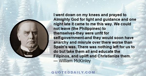 I went down on my knees and prayed to Almighty God for light and guidance and one night late it came to me this way. We could not leave (the Philippines) to themselves-they were unfit for self-government-and they would