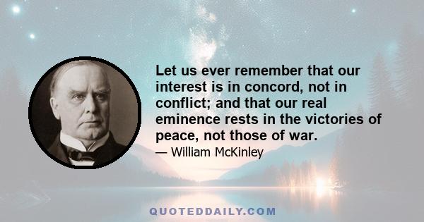 Let us ever remember that our interest is in concord, not in conflict; and that our real eminence rests in the victories of peace, not those of war.