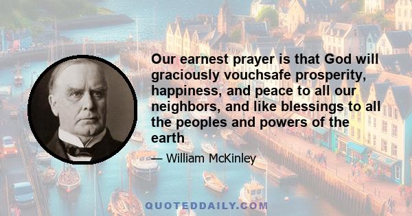 Our earnest prayer is that God will graciously vouchsafe prosperity, happiness, and peace to all our neighbors, and like blessings to all the peoples and powers of the earth