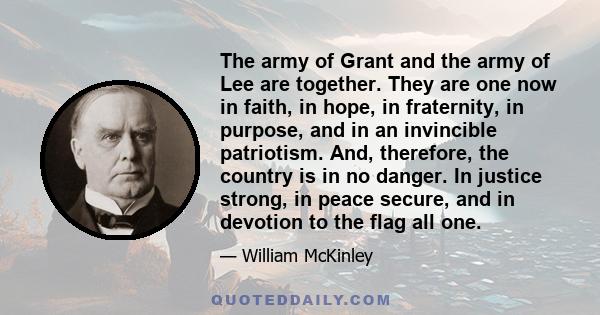 The army of Grant and the army of Lee are together. They are one now in faith, in hope, in fraternity, in purpose, and in an invincible patriotism. And, therefore, the country is in no danger. In justice strong, in