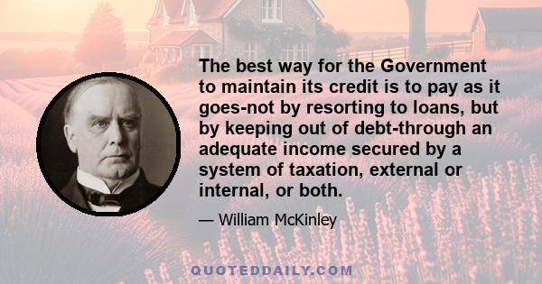 The best way for the Government to maintain its credit is to pay as it goes-not by resorting to loans, but by keeping out of debt-through an adequate income secured by a system of taxation, external or internal, or both.