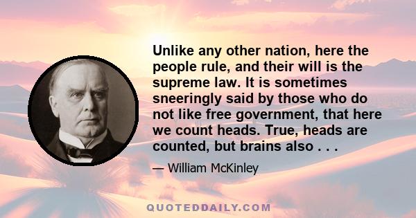 Unlike any other nation, here the people rule, and their will is the supreme law. It is sometimes sneeringly said by those who do not like free government, that here we count heads. True, heads are counted, but brains