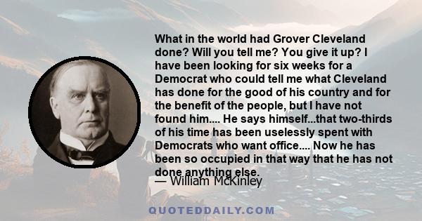 What in the world had Grover Cleveland done? Will you tell me? You give it up? I have been looking for six weeks for a Democrat who could tell me what Cleveland has done for the good of his country and for the benefit