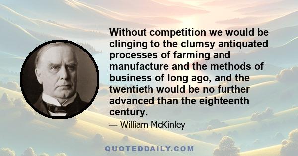 Without competition we would be clinging to the clumsy antiquated processes of farming and manufacture and the methods of business of long ago, and the twentieth would be no further advanced than the eighteenth century.