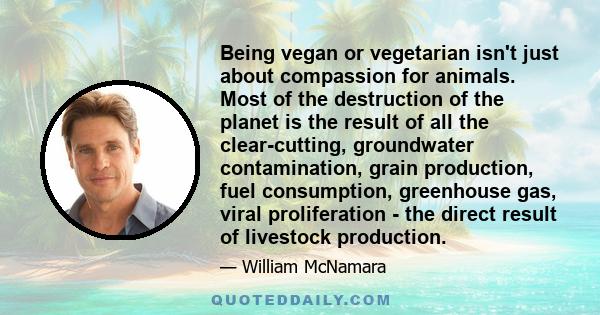 Being vegan or vegetarian isn't just about compassion for animals. Most of the destruction of the planet is the result of all the clear-cutting, groundwater contamination, grain production, fuel consumption, greenhouse