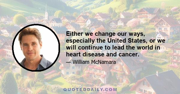 Either we change our ways, especially the United States, or we will continue to lead the world in heart disease and cancer.