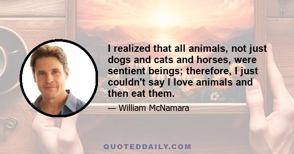 I realized that all animals, not just dogs and cats and horses, were sentient beings; therefore, I just couldn't say I love animals and then eat them.