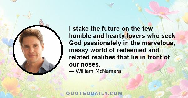 I stake the future on the few humble and hearty lovers who seek God passionately in the marvelous, messy world of redeemed and related realities that lie in front of our noses.