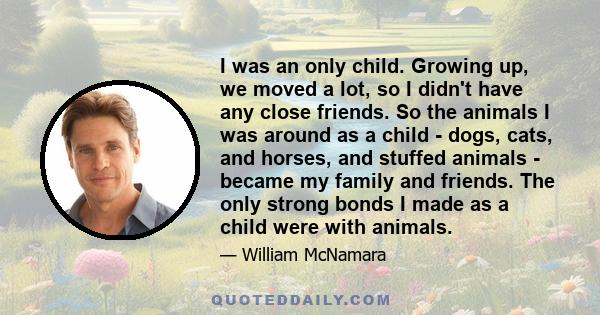 I was an only child. Growing up, we moved a lot, so I didn't have any close friends. So the animals I was around as a child - dogs, cats, and horses, and stuffed animals - became my family and friends. The only strong