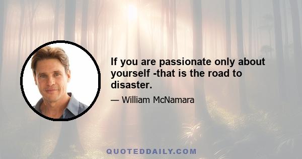 If you are passionate only about yourself -that is the road to disaster.