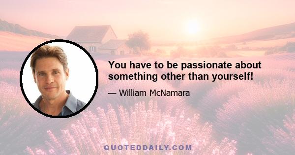 You have to be passionate about something other than yourself!