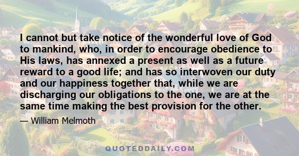 I cannot but take notice of the wonderful love of God to mankind, who, in order to encourage obedience to His laws, has annexed a present as well as a future reward to a good life; and has so interwoven our duty and our 