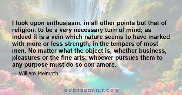 I look upon enthusiasm, in all other points but that of religion, to be a very necessary turn of mind; as indeed it is a vein which nature seems to have marked with more or less strength, in the tempers of most men. No